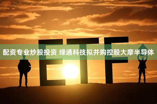 配资专业炒股投资 绿通科技拟并购控股大摩半导体