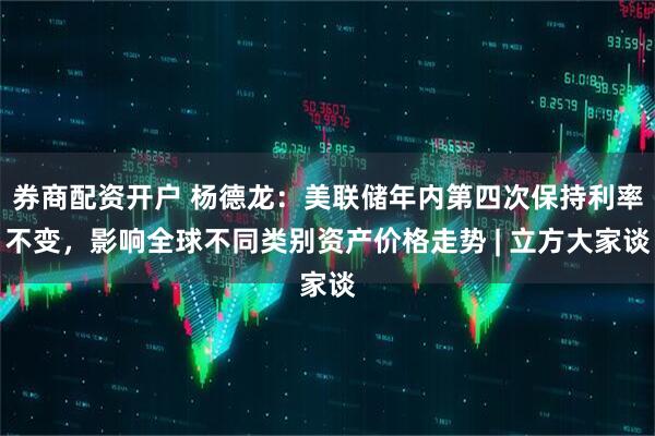 券商配资开户 杨德龙：美联储年内第四次保持利率不变，影响全球不同类别资产价格走势 | 立方大家谈