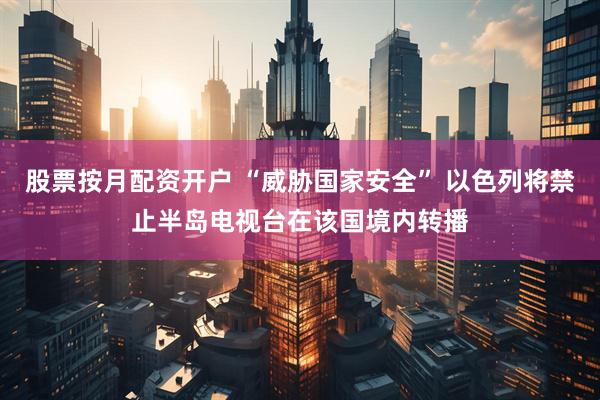 股票按月配资开户 “威胁国家安全” 以色列将禁止半岛电视台在该国境内转播