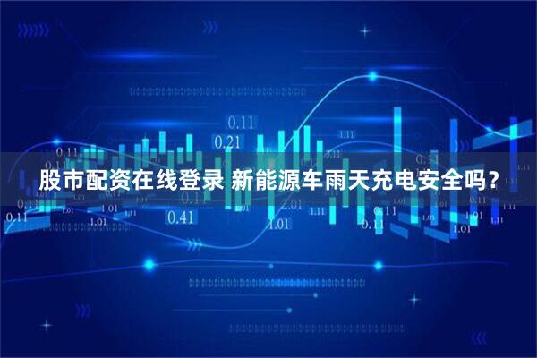 股市配资在线登录 新能源车雨天充电安全吗？