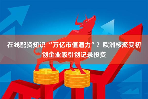 在线配资知识 “万亿市值潜力”？欧洲核聚变初创企业吸引创记录投资