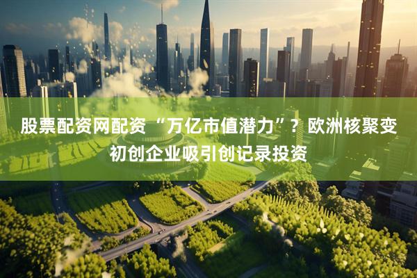 股票配资网配资 “万亿市值潜力”？欧洲核聚变初创企业吸引创记录投资