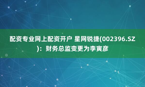 配资专业网上配资开户 星网锐捷(002396.SZ)：财务总监变更为李寅彦