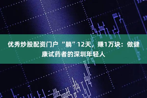 优秀炒股配资门户 “躺”12天，赚1万块：做健康试药者的深圳年轻人