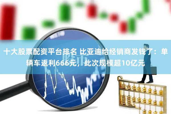 十大股票配资平台排名 比亚迪给经销商发钱了：单辆车返利666元，此次规模超10亿元