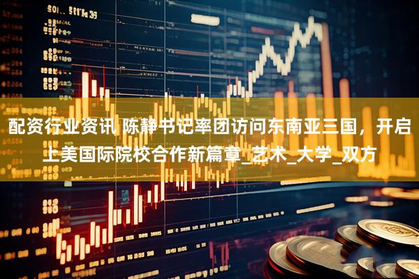 配资行业资讯 陈静书记率团访问东南亚三国，开启上美国际院校合作新篇章_艺术_大学_双方