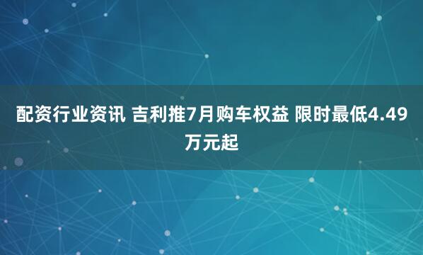 配资行业资讯 吉利推7月购车权益 限时最低4.49万元起