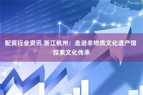 配资行业资讯 浙江杭州：走进非物质文化遗产馆 探索文化传承