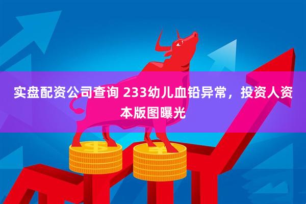 实盘配资公司查询 233幼儿血铅异常，投资人资本版图曝光