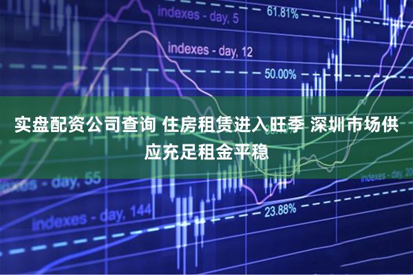 实盘配资公司查询 住房租赁进入旺季 深圳市场供应充足租金平稳