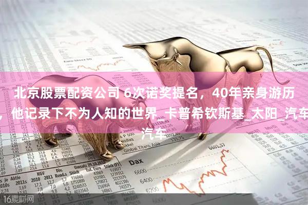 北京股票配资公司 6次诺奖提名，40年亲身游历，他记录下不为人知的世界_卡普希钦斯基_太阳_汽车