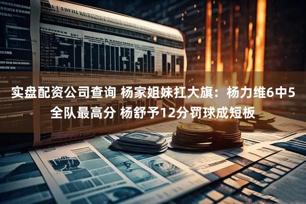 实盘配资公司查询 杨家姐妹扛大旗：杨力维6中5全队最高分 杨舒予12分罚球成短板