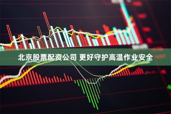 北京股票配资公司 更好守护高温作业安全