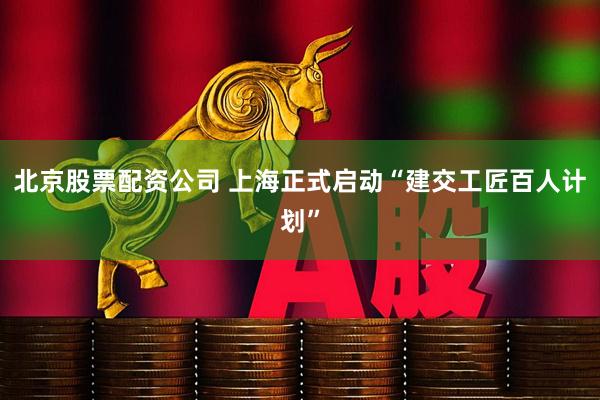 北京股票配资公司 上海正式启动“建交工匠百人计划”
