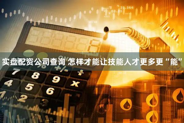 实盘配资公司查询 怎样才能让技能人才更多更“能”