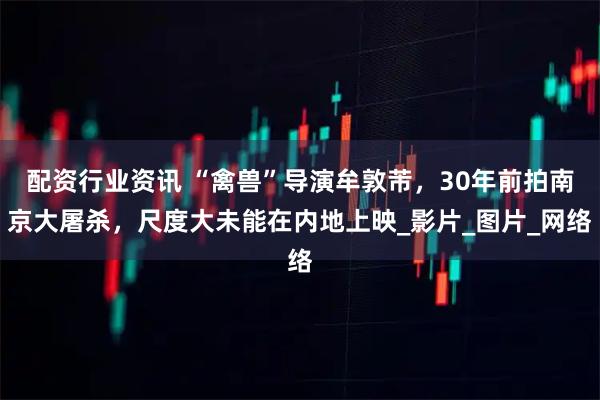 配资行业资讯 “禽兽”导演牟敦芾，30年前拍南京大屠杀，尺度大未能在内地上映_影片_图片_网络