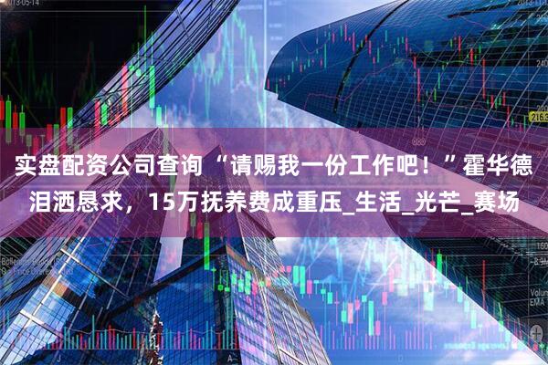 实盘配资公司查询 “请赐我一份工作吧！”霍华德泪洒恳求，15万抚养费成重压_生活_光芒_赛场