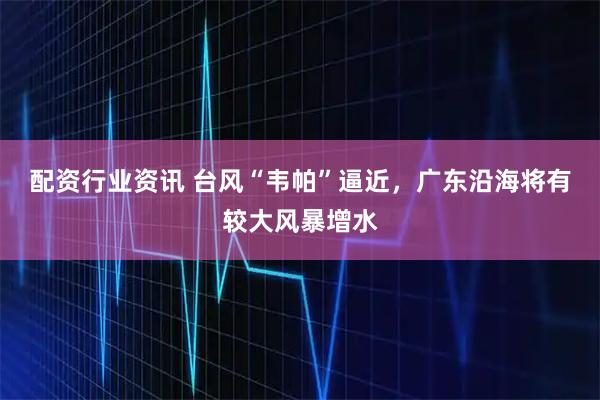 配资行业资讯 台风“韦帕”逼近，广东沿海将有较大风暴增水