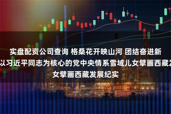 实盘配资公司查询 格桑花开映山河 团结奋进新征程——以习近平同志为核心的党中央情系雪域儿女擘画西藏发展纪实