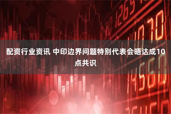配资行业资讯 中印边界问题特别代表会晤达成10点共识