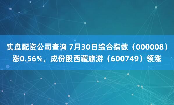 实盘配资公司查询 7月30日综合指数（000008）涨0.56%，成份股西藏旅游（600749）领涨