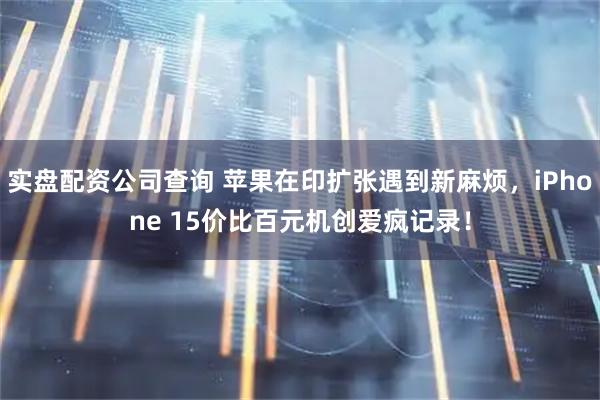 实盘配资公司查询 苹果在印扩张遇到新麻烦，iPhone 15价比百元机创爱疯记录！