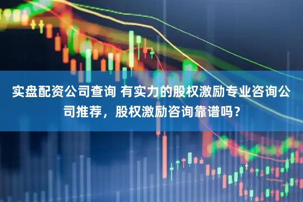 实盘配资公司查询 有实力的股权激励专业咨询公司推荐，股权激励咨询靠谱吗？