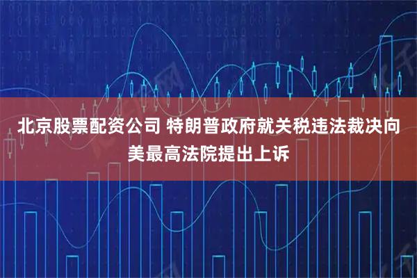 北京股票配资公司 特朗普政府就关税违法裁决向美最高法院提出上诉
