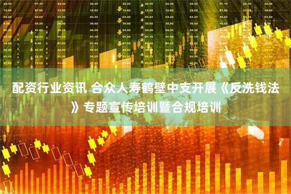 配资行业资讯 合众人寿鹤壁中支开展《反洗钱法》专题宣传培训暨合规培训