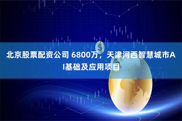 北京股票配资公司 6800万，天津河西智慧城市AI基础及应用项目