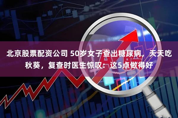 北京股票配资公司 50岁女子查出糖尿病，天天吃秋葵，复查时医生惊叹：这5点做得好