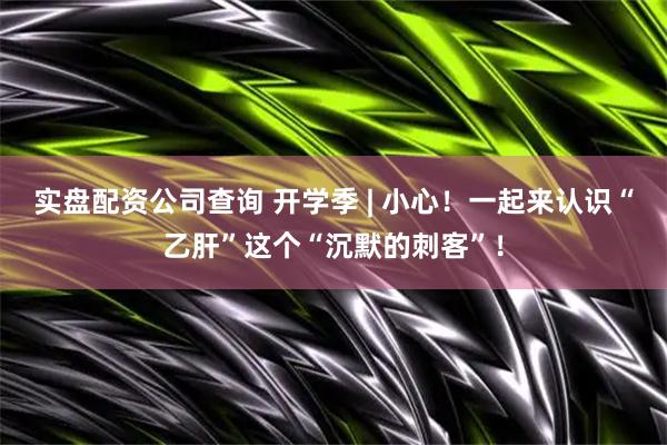 实盘配资公司查询 开学季 | 小心！一起来认识“乙肝”这个“沉默的刺客”！