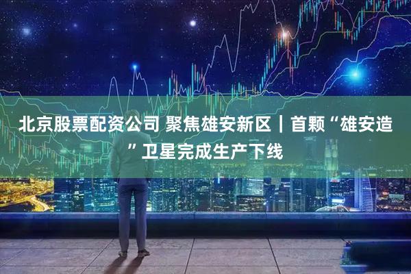 北京股票配资公司 聚焦雄安新区｜首颗“雄安造”卫星完成生产下线