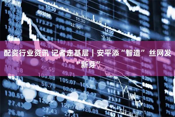 配资行业资讯 记者走基层｜安平添“智造” 丝网发“新芽”