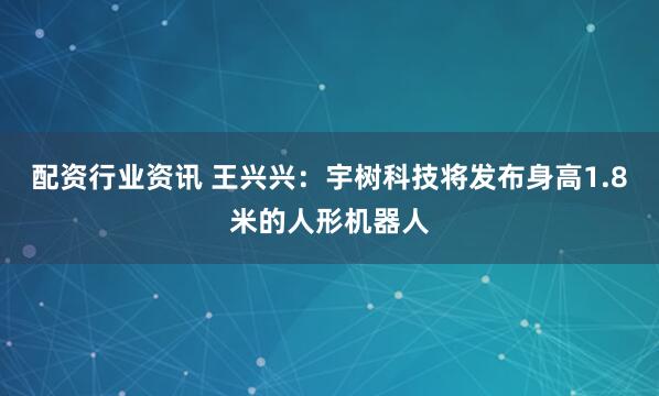 配资行业资讯 王兴兴：宇树科技将发布身高1.8米的人形机器人
