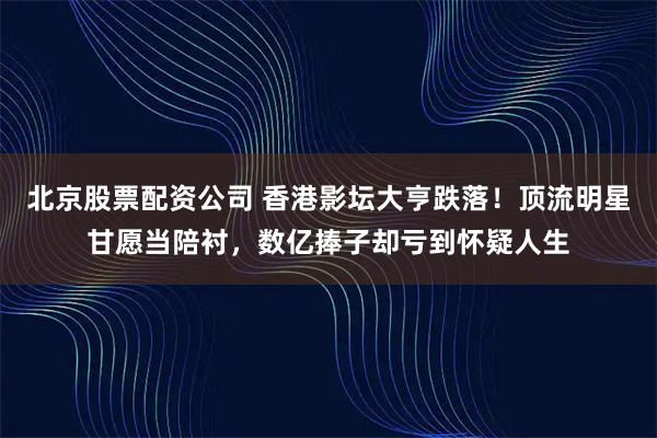 北京股票配资公司 香港影坛大亨跌落！顶流明星甘愿当陪衬，数亿捧子却亏到怀疑人生