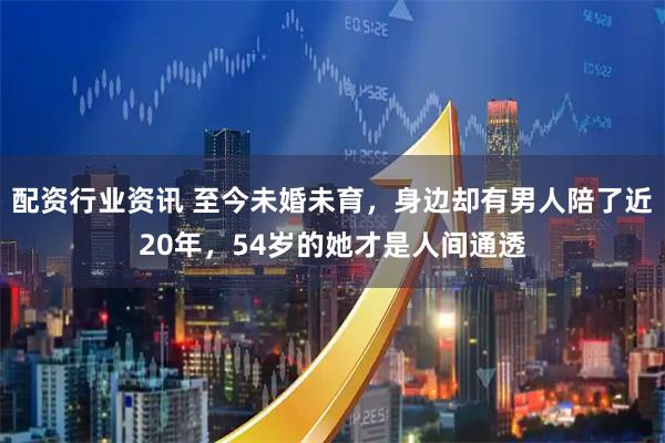 配资行业资讯 至今未婚未育，身边却有男人陪了近20年，54岁的她才是人间通透