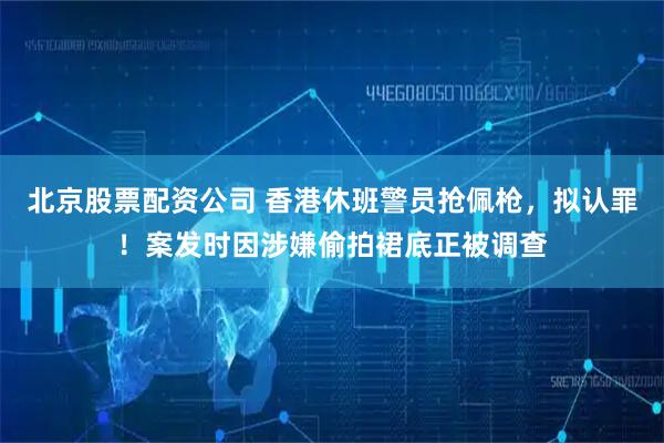 北京股票配资公司 香港休班警员抢佩枪，拟认罪！案发时因涉嫌偷拍裙底正被调查