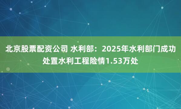 北京股票配资公司 水利部：2025年水利部门成功处置水利工程险情1.53万处