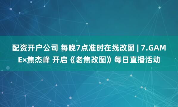 配资开户公司 每晚7点准时在线改图 | 7.GAME×焦杰峰 开启《老焦改图》每日直播活动