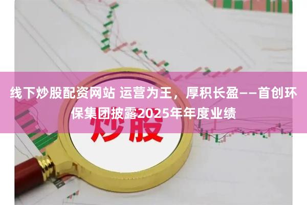 线下炒股配资网站 运营为王,厚积长盈——首创环保集团披露2025年年度业绩