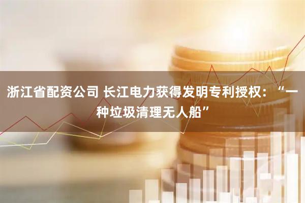 浙江省配资公司 长江电力获得发明专利授权：“一种垃圾清理无人船”