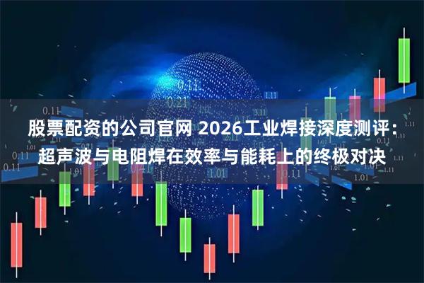 股票配资的公司官网 2026工业焊接深度测评：超声波与电阻焊在效率与能耗上的终极对决