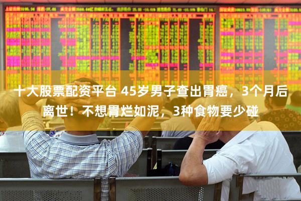十大股票配资平台 45岁男子查出胃癌，3个月后离世！不想胃烂如泥，3种食物要少碰