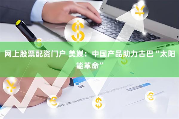 网上股票配资门户 美媒：中国产品助力古巴“太阳能革命”